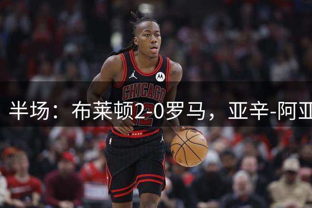半场：布莱顿2-0罗马，亚辛-阿亚里建功，吕特破门