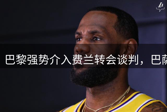 巴黎强势介入费兰转会谈判，巴萨坚决维护高价立场
