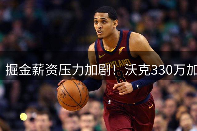 掘金薪资压力加剧！沃克330万加盟后或被迫放弃年轻锋线