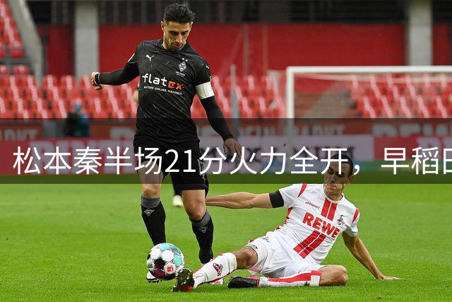 松本秦半场21分火力全开，早稻田大学大比分领先悉尼大学